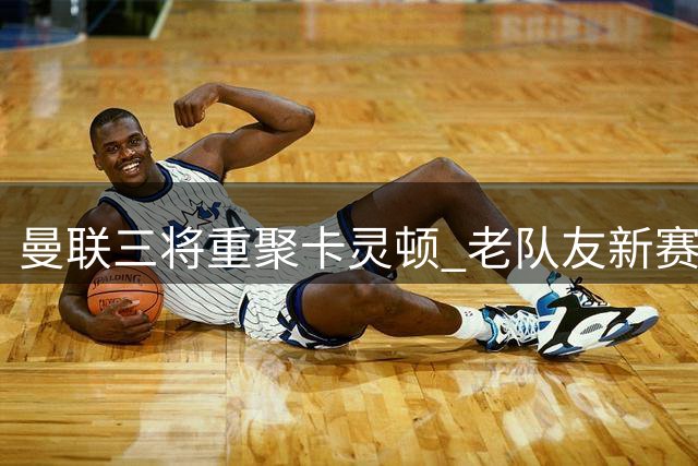 曼联三将重聚卡灵顿 老队友新赛季再续前缘